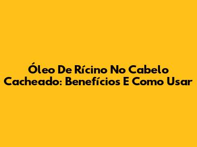 Óleo De Rícino No Cabelo Cacheado: Benefícios E Como Usar