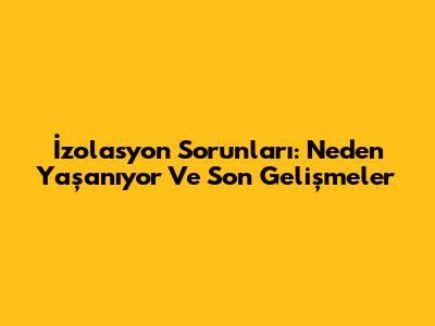 İzolasyon Sorunları: Neden Yaşanıyor Ve Son Gelişmeler