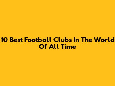 10 Best Football Clubs In The World Of All Time