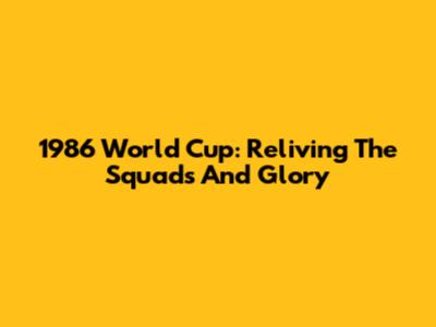 1986 World Cup: Reliving The Squads And Glory