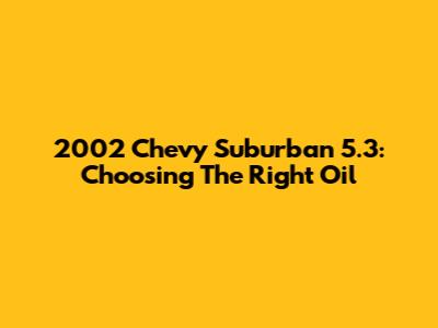 2002 Chevy Suburban 5.3: Choosing The Right Oil