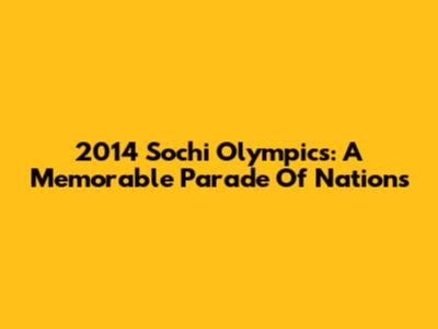 2014 Sochi Olympics: A Memorable Parade Of Nations