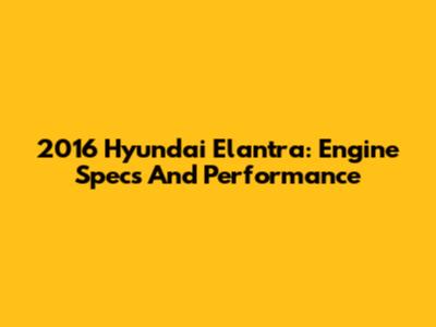 2016 Hyundai Elantra: Engine Specs And Performance