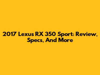 2017 Lexus RX 350 Sport: Review, Specs, And More
