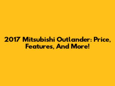 2017 Mitsubishi Outlander: Price, Features, And More!