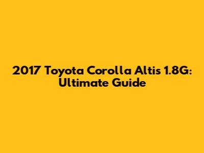 2017 Toyota Corolla Altis 1.8G: Ultimate Guide