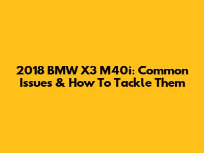 2018 BMW X3 M40i: Common Issues & How To Tackle Them