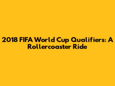 2018 FIFA World Cup Qualifiers: A Rollercoaster Ride