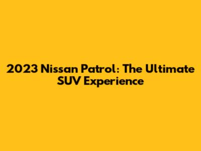 2023 Nissan Patrol: The Ultimate SUV Experience