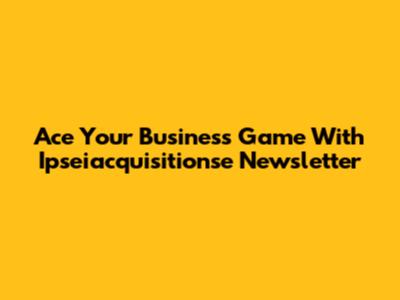 Ace Your Business Game With Ipseiacquisitionse Newsletter