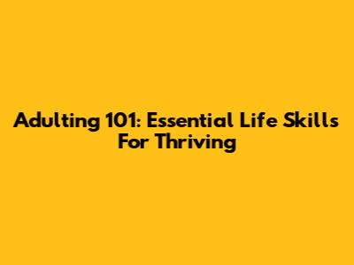 Adulting 101: Essential Life Skills For Thriving
