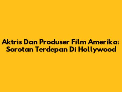 Aktris Dan Produser Film Amerika: Sorotan Terdepan Di Hollywood