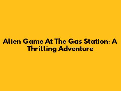 Alien Game At The Gas Station: A Thrilling Adventure