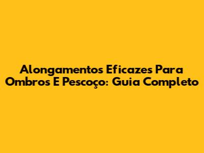 Alongamentos Eficazes Para Ombros E Pescoço: Guia Completo