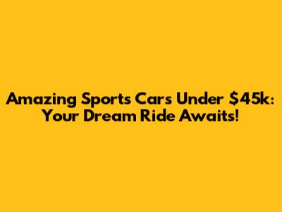 Amazing Sports Cars Under $45k: Your Dream Ride Awaits!