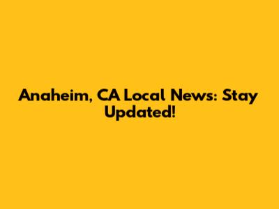 Anaheim, CA Local News: Stay Updated!