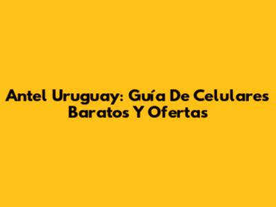 Antel Uruguay: Guía De Celulares Baratos Y Ofertas