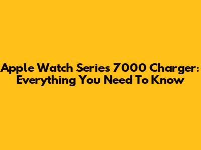 Apple Watch Series 7000 Charger: Everything You Need To Know