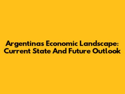 Argentina's Economic Landscape: Current State And Future Outlook