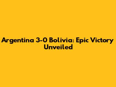 Argentina 3-0 Bolivia: Epic Victory Unveiled