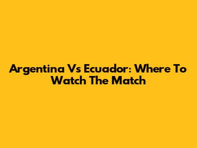 Argentina Vs Ecuador: Where To Watch The Match