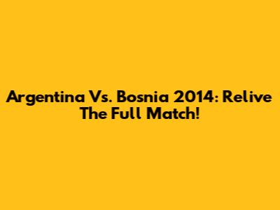 Argentina Vs. Bosnia 2014: Relive The Full Match!