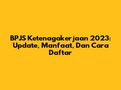 BPJS Ketenagakerjaan 2023: Update, Manfaat, Dan Cara Daftar