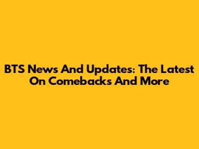 BTS News And Updates: The Latest On Comebacks And More