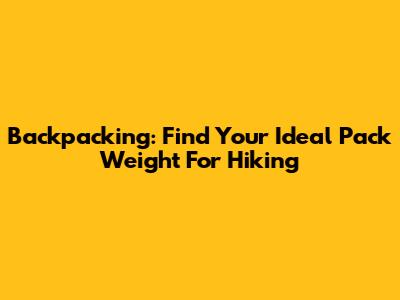 Backpacking: Find Your Ideal Pack Weight For Hiking