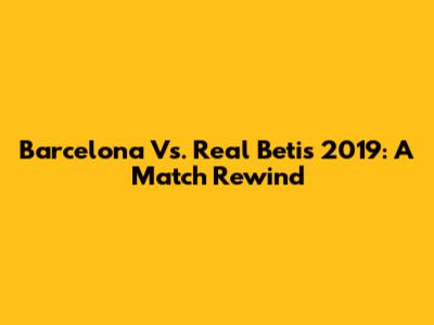 Barcelona Vs. Real Betis 2019: A Match Rewind
