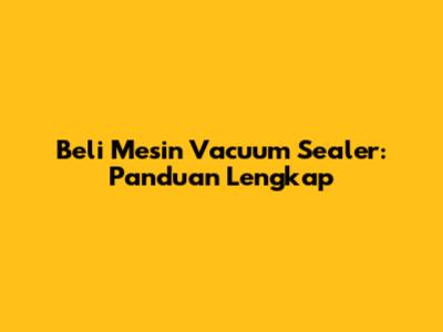 Beli Mesin Vacuum Sealer: Panduan Lengkap