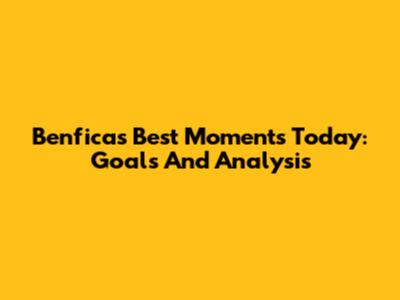 Benfica's Best Moments Today: Goals And Analysis