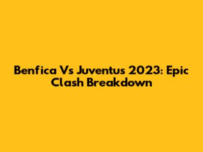 Benfica Vs Juventus 2023: Epic Clash Breakdown