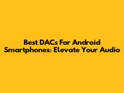 Best DACs For Android Smartphones: Elevate Your Audio