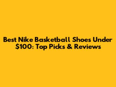 Best Nike Basketball Shoes Under $100: Top Picks & Reviews