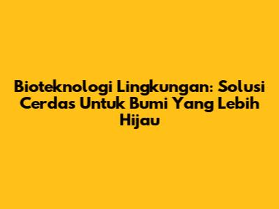 Bioteknologi Lingkungan: Solusi Cerdas Untuk Bumi Yang Lebih Hijau