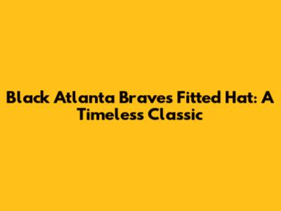 Black Atlanta Braves Fitted Hat: A Timeless Classic