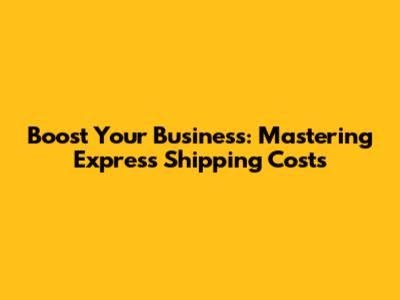 Boost Your Business: Mastering Express Shipping Costs