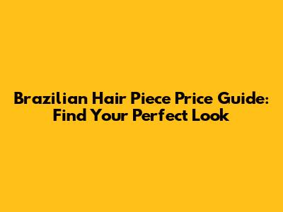 Brazilian Hair Piece Price Guide: Find Your Perfect Look