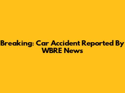 Breaking: Car Accident Reported By WBRE News