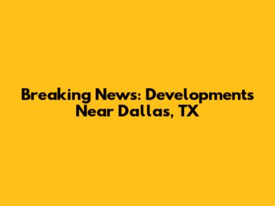 Breaking News: Developments Near Dallas, TX