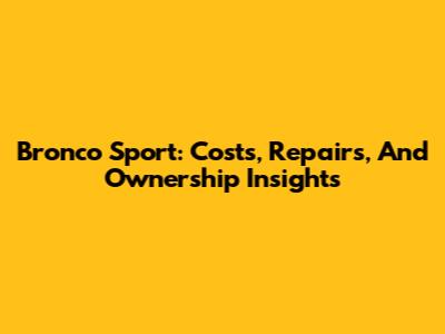 Bronco Sport: Costs, Repairs, And Ownership Insights