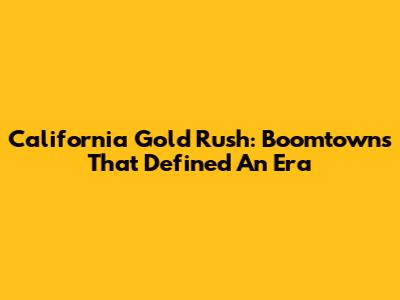 California Gold Rush: Boomtowns That Defined An Era