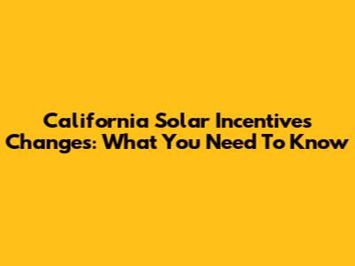 California Solar Incentives Changes: What You Need To Know