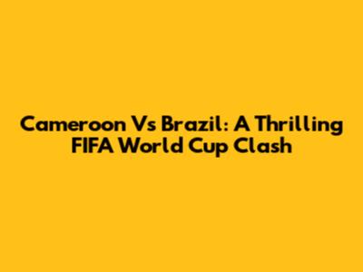 Cameroon Vs Brazil: A Thrilling FIFA World Cup Clash