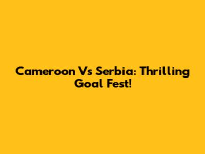 Cameroon Vs Serbia: Thrilling Goal Fest!