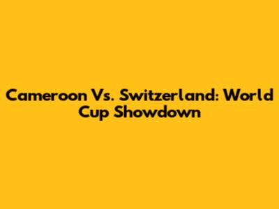 Cameroon Vs. Switzerland: World Cup Showdown