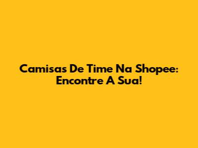 Camisas De Time Na Shopee: Encontre A Sua!