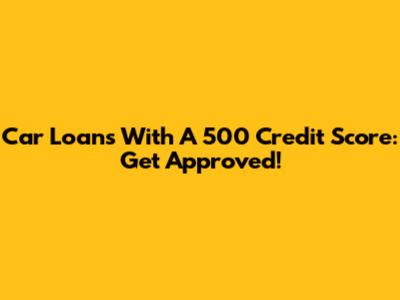 Car Loans With A 500 Credit Score: Get Approved!