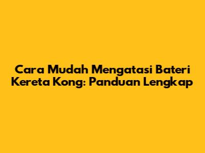 Cara Mudah Mengatasi Bateri Kereta Kong: Panduan Lengkap